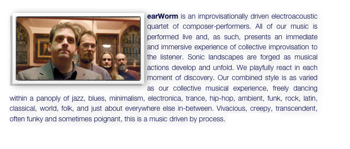 ￼earWorm is an improvisationally driven electroacoustic quartet of composer-performers. All of our music is performed live and, as such, presents an immediate and immersive experience of collective improvisation to the listener. Sonic landscapes are forged as musical actions develop and unfold. We playfully react in each moment of discovery. Our combined style is as varied as our collective musical experience, freely dancing within a panoply of jazz, blues, minimalism, electronica, trance, hip-hop, ambient, funk, rock, latin, classical, world, folk, and just about everywhere else in-between. Vivacious, creepy, transcendent, often funky and sometimes poignant, this is a music driven by process. This is earWorm. 
